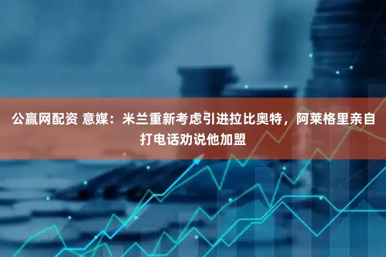 公赢网配资 意媒：米兰重新考虑引进拉比奥特，阿莱格里亲自打电话劝说他加盟