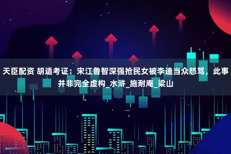 天臣配资 胡适考证：宋江鲁智深强抢民女被李逵当众怒骂，此事并非完全虚构_水浒_施耐庵_梁山