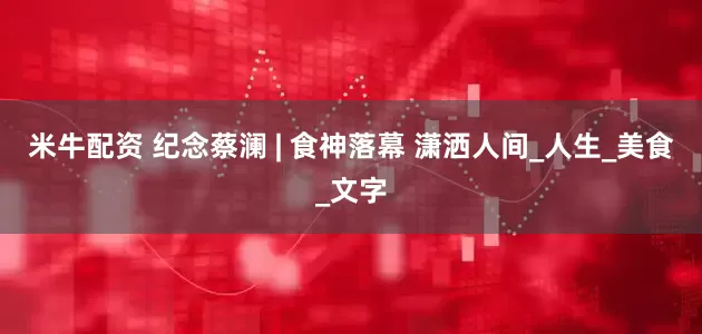 米牛配资 纪念蔡澜 | 食神落幕 潇洒人间_人生_美食_文字