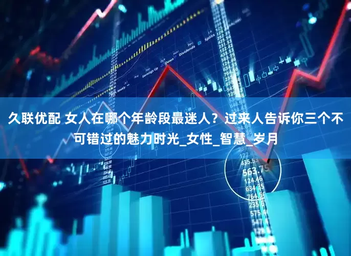 久联优配 女人在哪个年龄段最迷人？过来人告诉你三个不可错过的魅力时光_女性_智慧_岁月