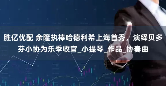 胜亿优配 余隆执棒哈德利希上海首秀，演绎贝多芬小协为乐季收官_小提琴_作品_协奏曲
