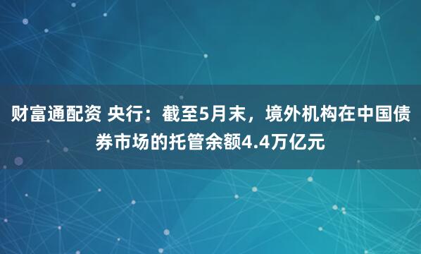 财富通配资 央行：截至5月末，境外机构在中国债券市场的托管余额4.4万亿元