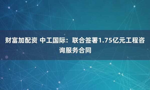 财富加配资 中工国际：联合签署1.75亿元工程咨询服务合同
