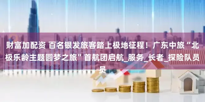 财富加配资 百名银发旅客踏上极地征程！广东中旅“北极乐龄主题圆梦之旅”首航团启航_服务_长者_探险队员