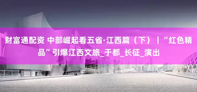 财富通配资 中部崛起看五省·江西篇（下）丨“红色精品”引爆江西文旅_于都_长征_演出