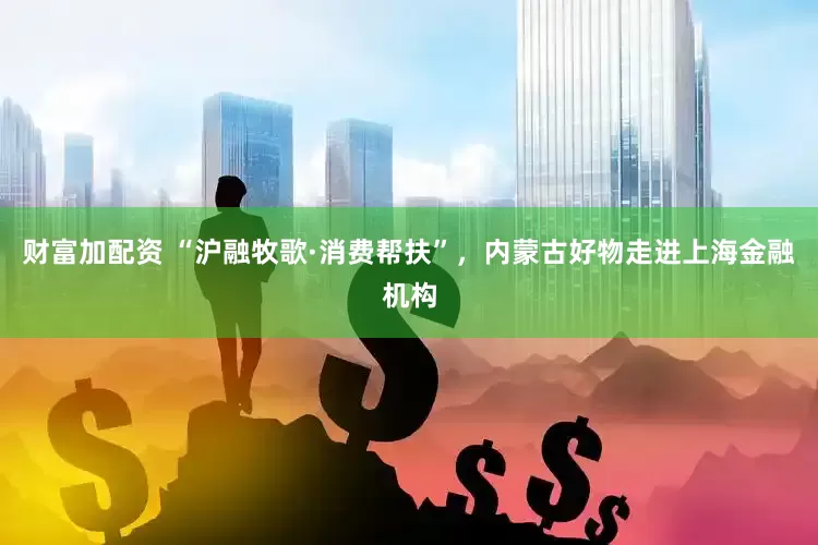 财富加配资 “沪融牧歌·消费帮扶”，内蒙古好物走进上海金融机构