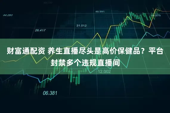 财富通配资 养生直播尽头是高价保健品？平台封禁多个违规直播间