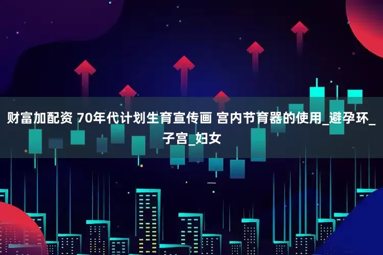 财富加配资 70年代计划生育宣传画 宫内节育器的使用_避孕环_子宫_妇女