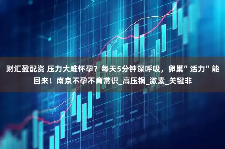 财汇盈配资 压力大难怀孕？每天5分钟深呼吸，卵巢”活力”能回来！南京不孕不育常识_高压锅_激素_关键非