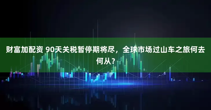 财富加配资 90天关税暂停期将尽，全球市场过山车之旅何去何从？