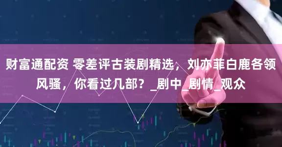 财富通配资 零差评古装剧精选，刘亦菲白鹿各领风骚，你看过几部？_剧中_剧情_观众