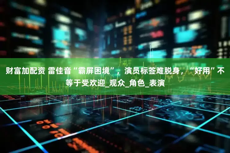 财富加配资 雷佳音“霸屏困境”，演员标签难脱身，“好用”不等于受欢迎_观众_角色_表演