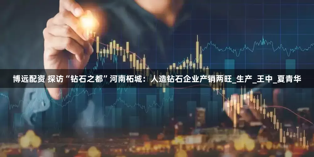 博远配资 探访“钻石之都”河南柘城：人造钻石企业产销两旺_生产_王中_夏青华