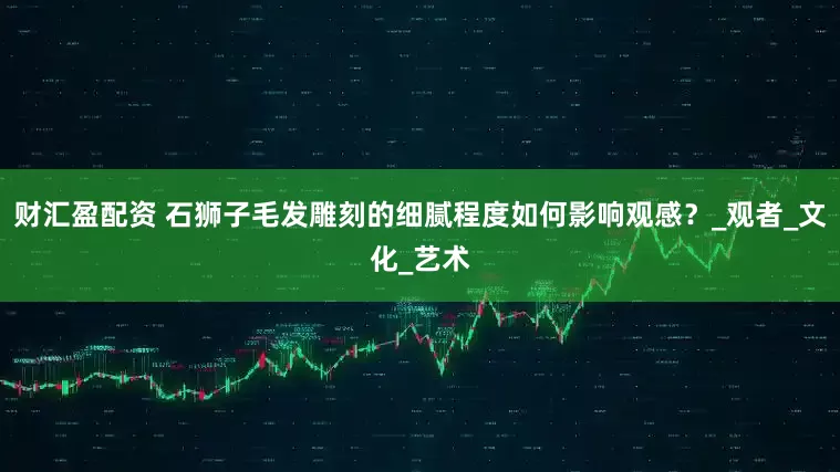 财汇盈配资 石狮子毛发雕刻的细腻程度如何影响观感？_观者_文化_艺术