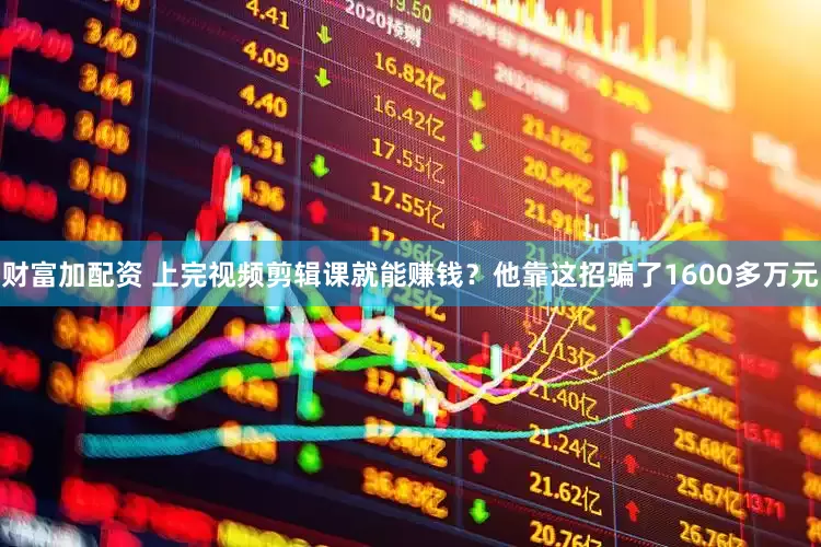 财富加配资 上完视频剪辑课就能赚钱？他靠这招骗了1600多万元
