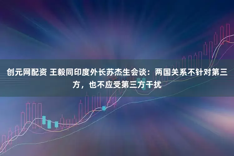 创元网配资 王毅同印度外长苏杰生会谈：两国关系不针对第三方，也不应受第三方干扰