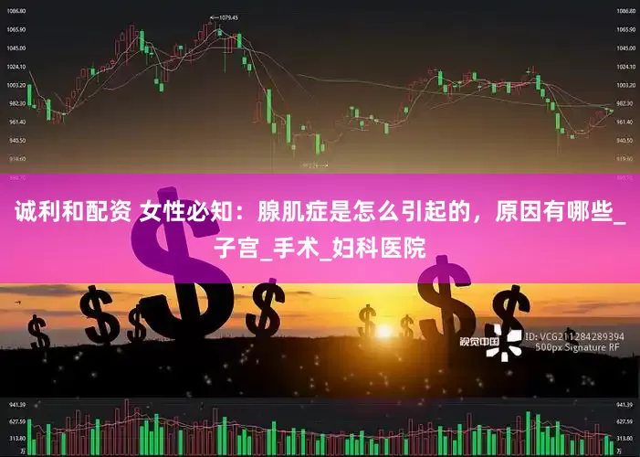 诚利和配资 女性必知：腺肌症是怎么引起的，原因有哪些_子宫_手术_妇科医院