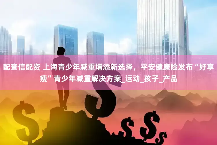 配查信配资 上海青少年减重增添新选择，平安健康险发布“好享瘦”青少年减重解决方案_运动_孩子_产品