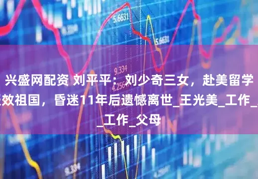 兴盛网配资 刘平平：刘少奇三女，赴美留学后报效祖国，昏迷11年后遗憾离世_王光美_工作_父母