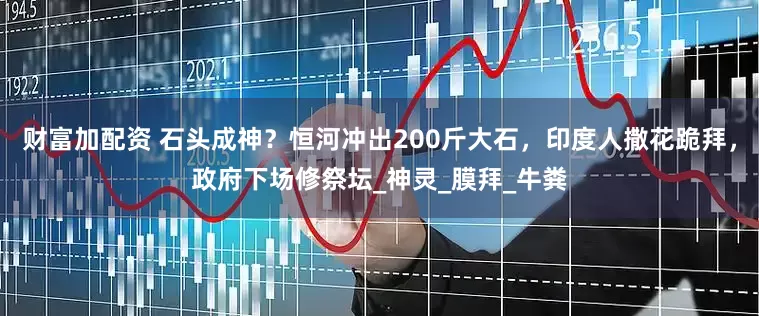 财富加配资 石头成神？恒河冲出200斤大石，印度人撒花跪拜，政府下场修祭坛_神灵_膜拜_牛粪