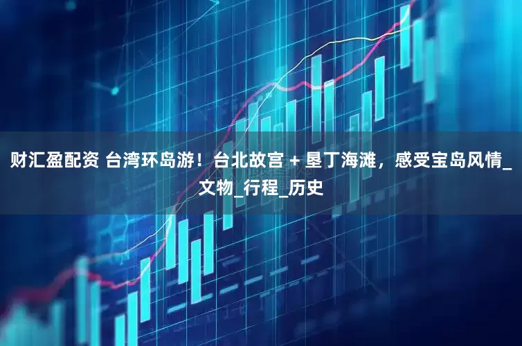 财汇盈配资 台湾环岛游！台北故宫 + 垦丁海滩，感受宝岛风情_文物_行程_历史