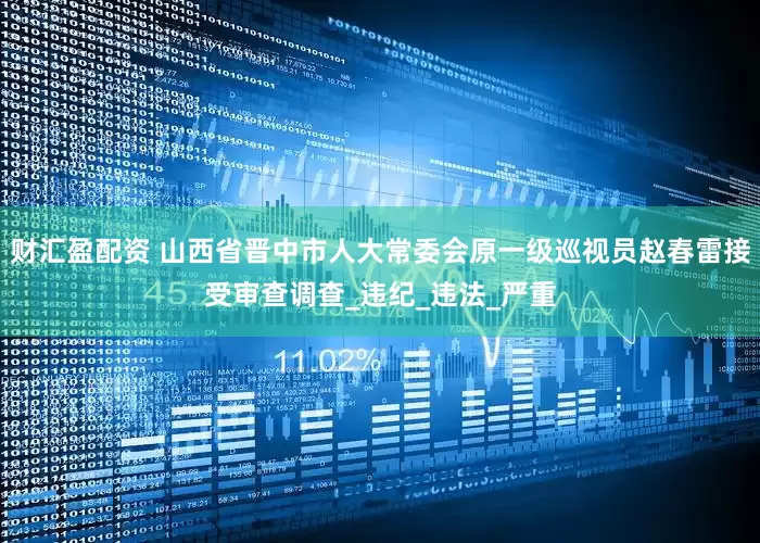 财汇盈配资 山西省晋中市人大常委会原一级巡视员赵春雷接受审查调查_违纪_违法_严重