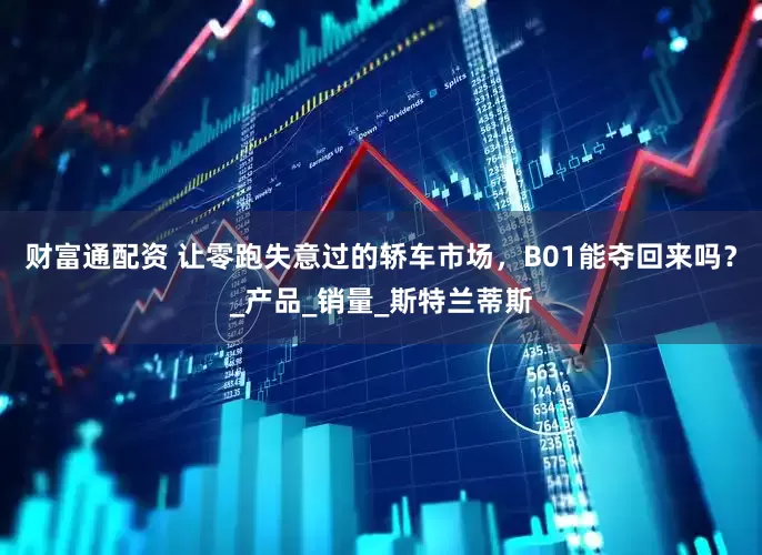 财富通配资 让零跑失意过的轿车市场，B01能夺回来吗？_产品_销量_斯特兰蒂斯