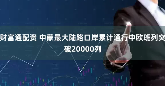 财富通配资 中蒙最大陆路口岸累计通行中欧班列突破20000列