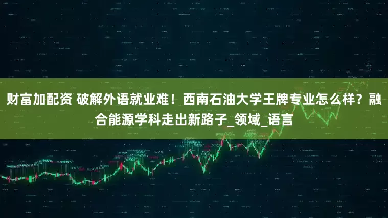 财富加配资 破解外语就业难！西南石油大学王牌专业怎么样？融合能源学科走出新路子_领域_语言