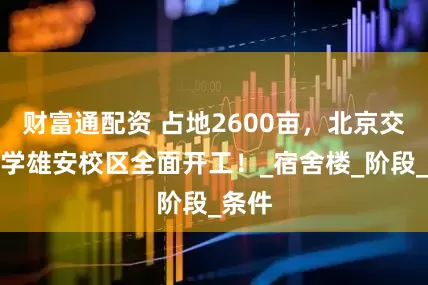 财富通配资 占地2600亩，北京交通大学雄安校区全面开工！_宿舍楼_阶段_条件