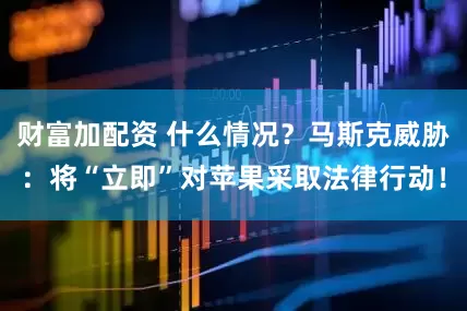 财富加配资 什么情况？马斯克威胁：将“立即”对苹果采取法律行动！