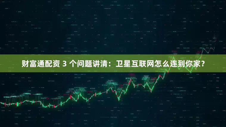 财富通配资 3 个问题讲清：卫星互联网怎么连到你家？