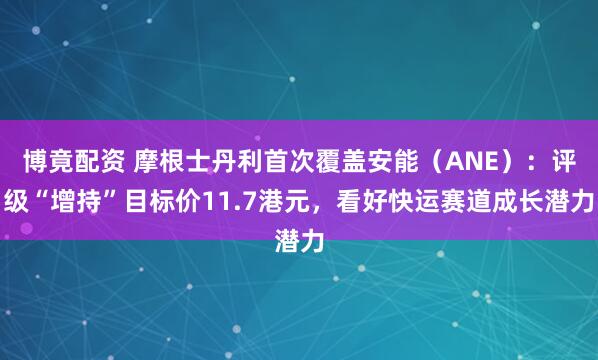 博竟配资 摩根士丹利首次覆盖安能（ANE）：评级“增持”目标价11.7港元，看好快运赛道成长潜力