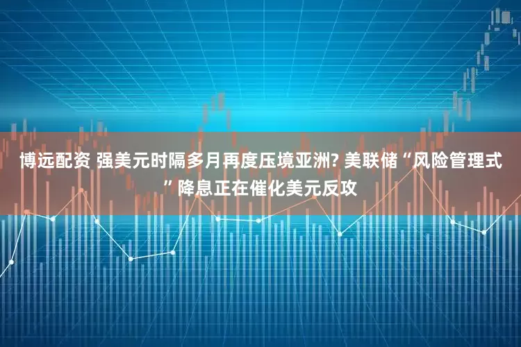 博远配资 强美元时隔多月再度压境亚洲? 美联储“风险管理式”降息正在催化美元反攻