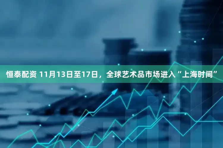 恒泰配资 11月13日至17日，全球艺术品市场进入“上海时间”