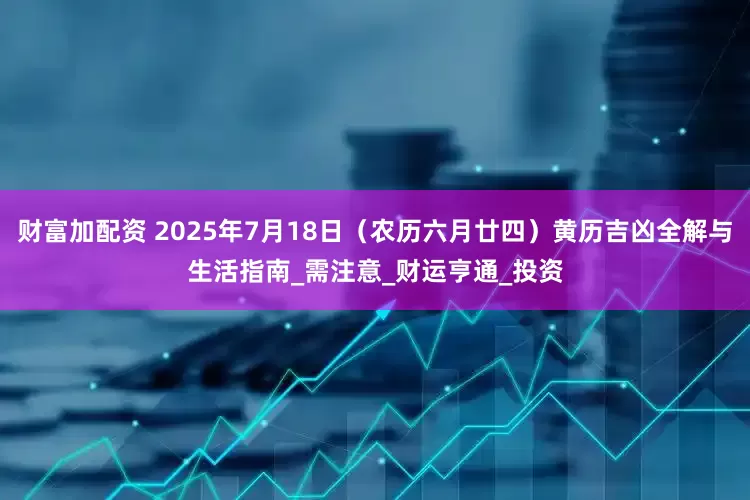 财富加配资 2025年7月18日（农历六月廿四）黄历吉凶全解与生活指南_需注意_财运亨通_投资