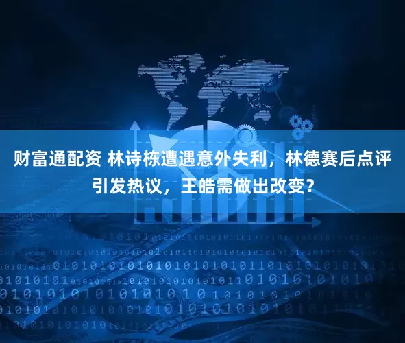 财富通配资 林诗栋遭遇意外失利，林德赛后点评引发热议，王皓需做出改变？