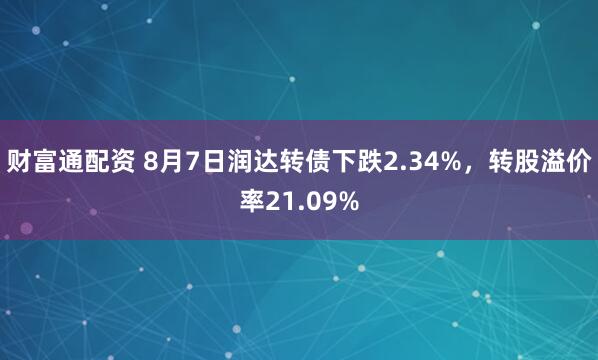 财富通配资 8月7日润达转债下跌2.34%，转股溢价率21.09%