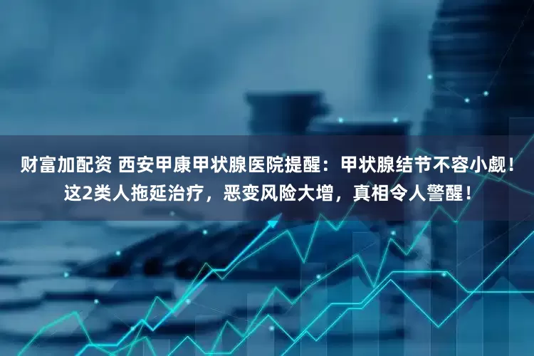 财富加配资 西安甲康甲状腺医院提醒：甲状腺结节不容小觑！这2类人拖延治疗，恶变风险大增，真相令人警醒！