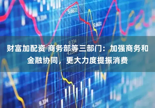 财富加配资 商务部等三部门：加强商务和金融协同，更大力度提振消费