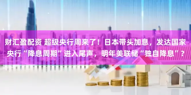 财汇盈配资 超级央行周来了！日本带头加息，发达国家央行“降息周期”进入尾声，明年美联储“独自降息”？