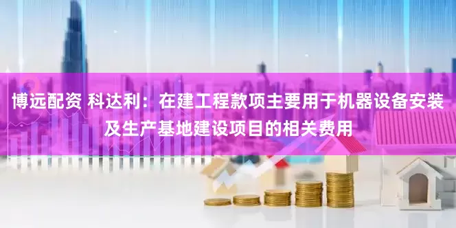 博远配资 科达利：在建工程款项主要用于机器设备安装及生产基地建设项目的相关费用