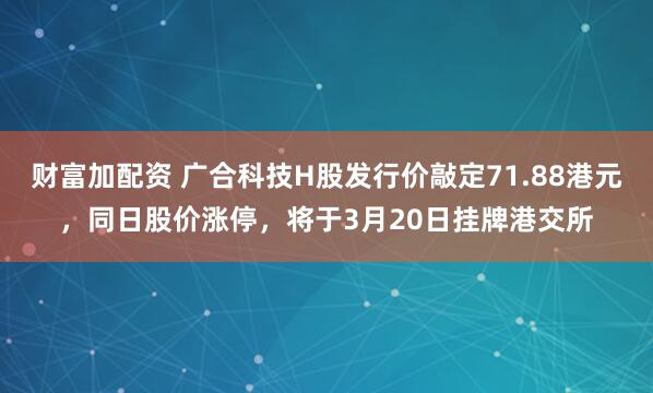 财富加配资 广合科技H股发行价敲定71.88港元，同日股价涨停，将于3月20日挂牌港交所