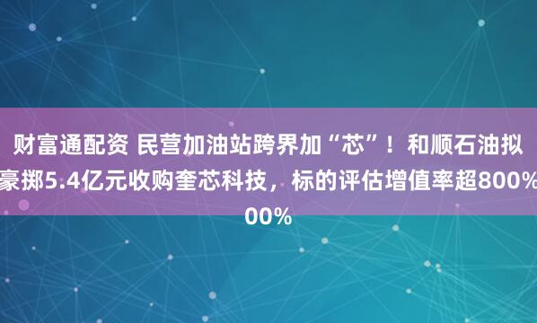 财富通配资 民营加油站跨界加“芯”！和顺石油拟豪掷5.4亿元收购奎芯科技，标的评估增值率超800%