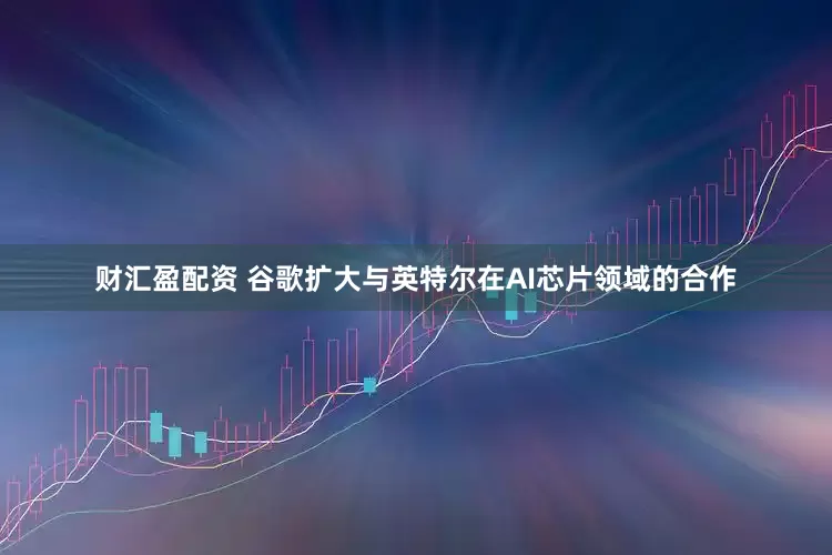 财汇盈配资 谷歌扩大与英特尔在AI芯片领域的合作