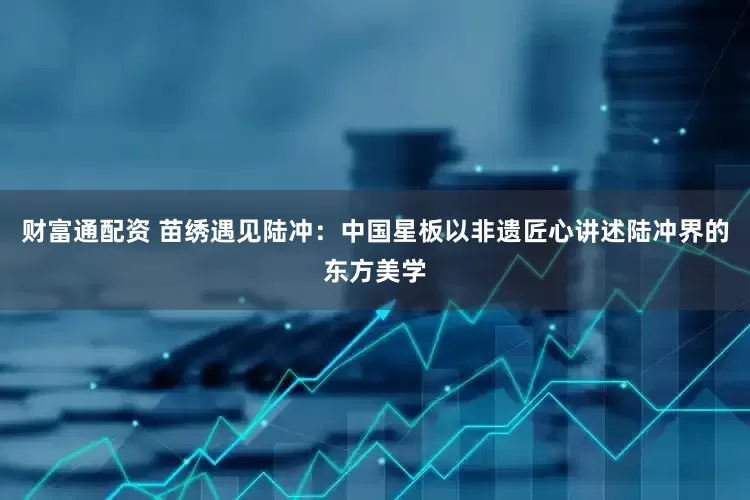 财富通配资 苗绣遇见陆冲：中国星板以非遗匠心讲述陆冲界的东方美学