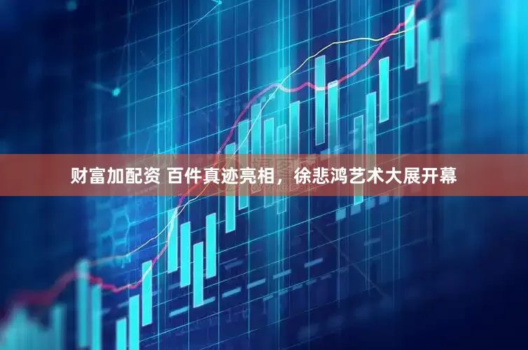 财富加配资 百件真迹亮相，徐悲鸿艺术大展开幕