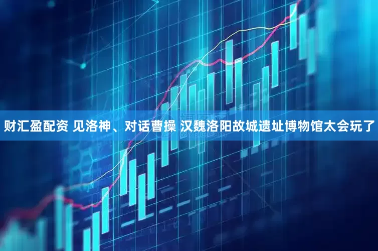 财汇盈配资 见洛神、对话曹操 汉魏洛阳故城遗址博物馆太会玩了